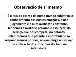 Observação de si mesmo
– É o estudo atento de nosso mundo subjetivo, o
conhecimento das nossas emoções, o não
julgamento e a auto avaliação constante.
Tendemos a avaliar o próximo e esquecer do
serviço que nos compete, no entanto,
relembremos que perante a imortalidade só
responderemos por nós, no que tange ao serviço
de edificação dos princípios do bem na
intimidade.
 