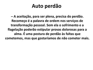 Auto perdão
– A aceitação, para ser plena, precisa do perdão.
Recomeço é a palavra de ordem nos serviços de
transformação pessoal. Sem ela o sofrimento e a
flagelação poderão estipular provas dolorosas para a
alma. É uma postura de perdão às faltas que
cometemos, mas que gostaríamos de não cometer mais.
 