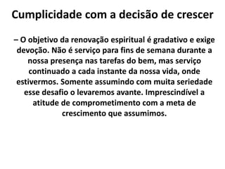 Cumplicidade com a decisão de crescer
– O objetivo da renovação espiritual é gradativo e exige
devoção. Não é serviço para fins de semana durante a
nossa presença nas tarefas do bem, mas serviço
continuado a cada instante da nossa vida, onde
estivermos. Somente assumindo com muita seriedade
esse desafio o levaremos avante. Imprescindível a
atitude de comprometimento com a meta de
crescimento que assumimos.
 