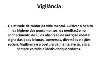Vigilância
– É a atitude de cuidar da vida mental. Cultivar o hábito
da higiene dos pensamentos, da meditação no
conhecimento de si, da absorção de nutrição mental
digna das boas leituras, conversas, diversões e ações
sociais. Vigilância é a postura da mente alerta, ativa,
sempre voltada a ideais enriquecedores.
 