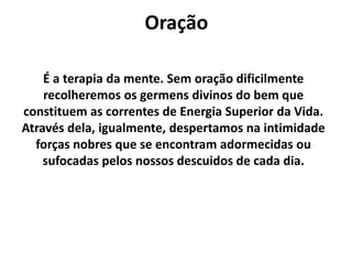 Oração
É a terapia da mente. Sem oração dificilmente
recolheremos os germens divinos do bem que
constituem as correntes de Energia Superior da Vida.
Através dela, igualmente, despertamos na intimidade
forças nobres que se encontram adormecidas ou
sufocadas pelos nossos descuidos de cada dia.
 