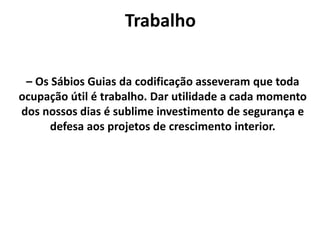 Trabalho
– Os Sábios Guias da codificação asseveram que toda
ocupação útil é trabalho. Dar utilidade a cada momento
dos nossos dias é sublime investimento de segurança e
defesa aos projetos de crescimento interior.
 