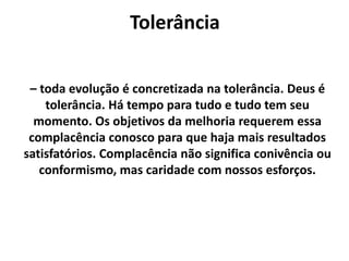 Tolerância
– toda evolução é concretizada na tolerância. Deus é
tolerância. Há tempo para tudo e tudo tem seu
momento. Os objetivos da melhoria requerem essa
complacência conosco para que haja mais resultados
satisfatórios. Complacência não significa conivência ou
conformismo, mas caridade com nossos esforços.
 