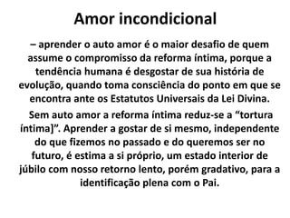 Amor incondicional
– aprender o auto amor é o maior desafio de quem
assume o compromisso da reforma íntima, porque a
tendência humana é desgostar de sua história de
evolução, quando toma consciência do ponto em que se
encontra ante os Estatutos Universais da Lei Divina.
Sem auto amor a reforma íntima reduz-se a “tortura
íntima]”. Aprender a gostar de si mesmo, independente
do que fizemos no passado e do queremos ser no
futuro, é estima a si próprio, um estado interior de
júbilo com nosso retorno lento, porém gradativo, para a
identificação plena com o Pai.
 