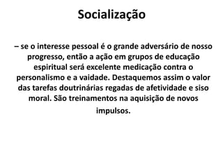 Socialização
– se o interesse pessoal é o grande adversário de nosso
progresso, então a ação em grupos de educação
espiritual será excelente medicação contra o
personalismo e a vaidade. Destaquemos assim o valor
das tarefas doutrinárias regadas de afetividade e siso
moral. São treinamentos na aquisição de novos
impulsos.
 