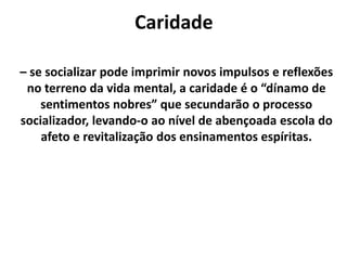 Caridade
– se socializar pode imprimir novos impulsos e reflexões
no terreno da vida mental, a caridade é o “dínamo de
sentimentos nobres” que secundarão o processo
socializador, levando-o ao nível de abençoada escola do
afeto e revitalização dos ensinamentos espíritas.
 