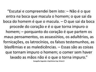 “Escutai e compreendei bem isto: – Não é o que
entra na boca que macula o homem; o que sai da
boca do homem é que o macula. – O que sai da boca
procede do coração e é o que torna impuro o
homem; – porquanto do coração é que partem os
maus pensamentos, os assassínios, os adultérios, as
fornicações, os latrocínios, os falsos testemunhos, as
blasfêmias e as maledicências. – Essas são as coisas
que tornam impuro o homem; o comer sem haver
lavado as mãos não é o que o torna impuro.”
Evangelho Segundo o Espiritismo Cap. 8 item 8
 