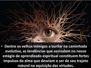 Tendências
• Dentre os velhos inimigos a burilar na caminhada
evolutiva, as tendências que assinalam no nosso
estágio de aprendizado espiritual constituem fortes
impulsos da alma que desviam o ser de seu trajeto
natural na aquisição das virtudes.
 