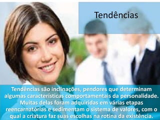 Tendências
Tendências são inclinações, pendores que determinam
algumas características comportamentais da personalidade.
Muitas delas foram adquiridas em várias etapas
reencarnatórias e sedimentam o sistema de valores, com o
qual a criatura faz suas escolhas na rotina da existência.
 