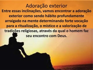 Adoração exterior
Entre essas inclinações, vamos encontrar a adoração
exterior como sendo hábito profundamente
arraigado na mente determinando forte vocação
para a ritualização, o místico e a valorização de
tradições religiosas, através da qual o homem faz
seu encontro com Deus.
 