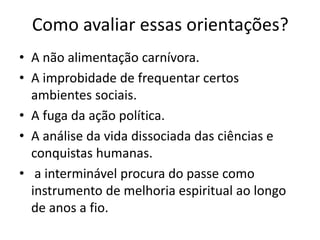 Como avaliar essas orientações?
• A não alimentação carnívora.
• A improbidade de frequentar certos
ambientes sociais.
• A fuga da ação política.
• A análise da vida dissociada das ciências e
conquistas humanas.
• a interminável procura do passe como
instrumento de melhoria espiritual ao longo
de anos a fio.
 