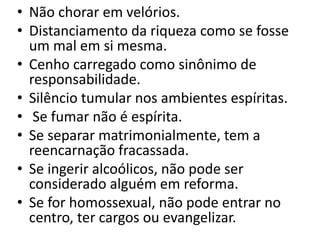 • Não chorar em velórios.
• Distanciamento da riqueza como se fosse
um mal em si mesma.
• Cenho carregado como sinônimo de
responsabilidade.
• Silêncio tumular nos ambientes espíritas.
• Se fumar não é espírita.
• Se separar matrimonialmente, tem a
reencarnação fracassada.
• Se ingerir alcoólicos, não pode ser
considerado alguém em reforma.
• Se for homossexual, não pode entrar no
centro, ter cargos ou evangelizar.
 