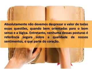 Absolutamente não devemos desprezar o valor de todas
essas questões, quando bem orientadas para o bom
senso e a lógica. Entretanto, nenhuma dessas posturas é
referência segura sobre a qualidade de nossos
sentimentos, o que parte do coração.
 