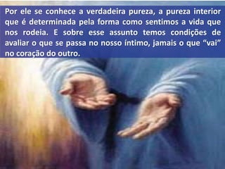 Por ele se conhece a verdadeira pureza, a pureza interior
que é determinada pela forma como sentimos a vida que
nos rodeia. E sobre esse assunto temos condições de
avaliar o que se passa no nosso íntimo, jamais o que “vai”
no coração do outro.
 