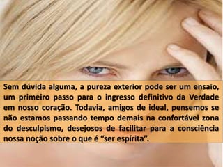Sem dúvida alguma, a pureza exterior pode ser um ensaio,
um primeiro passo para o ingresso definitivo da Verdade
em nosso coração. Todavia, amigos de ideal, pensemos se
não estamos passando tempo demais na confortável zona
do desculpismo, desejosos de facilitar para a consciência
nossa noção sobre o que é “ser espírita”.
 