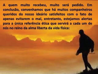 A quem muito recebeu, muito será pedido. Em
conclusão, convenhamos que há muitos companheiros
queridos do nosso ideário satisfeitos com o fato de
apenas evitarem o mal, entretanto, estejamos alertas
para a única referência ética que servirá a cada um de
nós no reino da alma liberta da vida física:
 