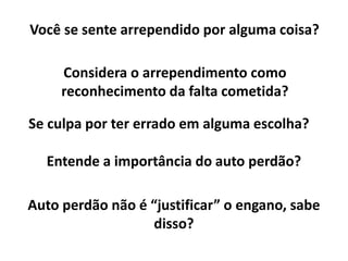 Você se sente arrependido por alguma coisa?
Se culpa por ter errado em alguma escolha?
Considera o arrependimento como
reconhecimento da falta cometida?
Entende a importância do auto perdão?
Auto perdão não é “justificar” o engano, sabe
disso?
 