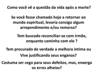 Se você fosse chamado hoje a retornar ao
mundo espiritual, levaria consigo algum
arrependimento e/ou remorso?
Tem buscado reconciliar-se com irmão,
enquanto caminha com ele ?
Como você vê a questão da vida após a morte?
Tem procurado de verdade a melhora íntima ou
Vive justificando seus enganos?
Costuma ser cego para seus defeitos, mas, enxerga
os erros alheios?
 