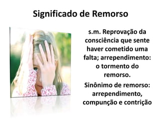 Significado de Remorso
s.m. Reprovação da
consciência que sente
haver cometido uma
falta; arrependimento:
o tormento do
remorso.
Sinônimo de remorso:
arrependimento,
compunção e contrição
 
