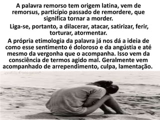 A palavra remorso tem origem latina, vem de
remorsus, particípio passado de remordere, que
significa tornar a morder.
Liga-se, portanto, a dilacerar, atacar, satirizar, ferir,
torturar, atormentar.
A própria etimologia da palavra já nos dá a ideia de
como esse sentimento é doloroso e da angústia e até
mesmo da vergonha que o acompanha. Isso vem da
consciência de termos agido mal. Geralmente vem
acompanhado de arrependimento, culpa, lamentação.
 