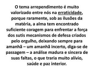 O tema arrependimento é muito
valorizado entre nós na erraticidade,
porque raramente, sob as ilusões da
matéria, a alma tem encontrado
suficiente coragem para enfrentar a força
dos sutis mecanismos de defesa criados
pelo orgulho, deixando sempre para
amanhã – um amanhã incerto, diga-se de
passagem – a análise madura e sincera de
suas faltas, o que traria muito alívio,
saúde e paz interior.
 