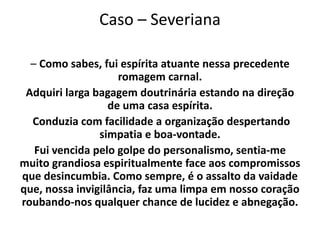 Caso – Severiana
– Como sabes, fui espírita atuante nessa precedente
romagem carnal.
Adquiri larga bagagem doutrinária estando na direção
de uma casa espírita.
Conduzia com facilidade a organização despertando
simpatia e boa-vontade.
Fui vencida pelo golpe do personalismo, sentia-me
muito grandiosa espiritualmente face aos compromissos
que desincumbia. Como sempre, é o assalto da vaidade
que, nossa invigilância, faz uma limpa em nosso coração
roubando-nos qualquer chance de lucidez e abnegação.
 