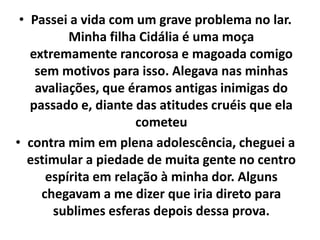 • Passei a vida com um grave problema no lar.
Minha filha Cidália é uma moça
extremamente rancorosa e magoada comigo
sem motivos para isso. Alegava nas minhas
avaliações, que éramos antigas inimigas do
passado e, diante das atitudes cruéis que ela
cometeu
• contra mim em plena adolescência, cheguei a
estimular a piedade de muita gente no centro
espírita em relação à minha dor. Alguns
chegavam a me dizer que iria direto para
sublimes esferas depois dessa prova.
 
