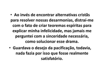• Ao invés de encontrar alternativas cristãs
para resolver nossas desarmonias, distraí-me
com o fato de criar teoremas espíritas para
explicar minha infelicidade, mas jamais me
perguntei com a sinceridade necessária,
como solucionar esse drama.
• Guardava o desejo da pacificação, todavia,
nada fazia por isso que fosse realmente
satisfatório.
 