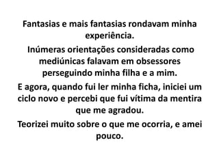 Fantasias e mais fantasias rondavam minha
experiência.
Inúmeras orientações consideradas como
mediúnicas falavam em obsessores
perseguindo minha filha e a mim.
E agora, quando fui ler minha ficha, iniciei um
ciclo novo e percebi que fui vítima da mentira
que me agradou.
Teorizei muito sobre o que me ocorria, e amei
pouco.
 