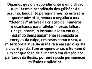 Digamos que o arrependimento é uma chave
que liberta a consciência dos grilhões do
orgulho. Enquanto peregrinamos no erro sem
querer admiti-lo, temos o orgulho a nos
“defender” através da criação de inúmeros
mecanismos para “aliviar” nossas falhas.
Chega, porem, o instante divino em que,
estando demasiadamente represada as
energias da culpa, em casos como o seu, a
misericórdia atua de maneira a ensejar o ajuste
e a corrigenda. Sem arrepender-se, o homem é
um ser que foge de si mesmo em direção aos
pântanos da ilusão, por onde pode permanecer
milênios e milênios.
 