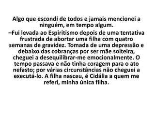 Algo que escondi de todos e jamais mencionei a
ninguém, em tempo algum.
–Fui levada ao Espiritismo depois de uma tentativa
frustrada de abortar uma filha com quatro
semanas de gravidez. Tomada de uma depressão e
debaixo das cobranças por ser mãe solteira,
cheguei a desequilibrar-me emocionalmente. O
tempo passava e não tinha coragem para o ato
nefasto; por várias circunstâncias não cheguei a
executá-lo. A filha nasceu, é Cidália a quem me
referi, minha única filha.
 