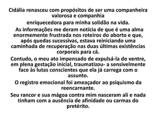 Cidália renasceu com propósitos de ser uma companheira
valorosa e companhia
enriquecedora para minha solidão na vida.
As informações me deram notícia de que é uma alma
enormemente frustrada nos roteiros do aborto e que,
após quedas sucessivas, estava reiniciando uma
caminhada de recuperação nas duas últimas existências
corporais para cá.
Contudo, o meu ato impensado de expulsá-la do ventre,
em plena gestação inicial, traumatizou- a sensivelmente
face às lutas conscientes que ela já carrega com o
assunto.
O registro emocional foi ameaçador ao psiquismo da
reencarnante.
Seu rancor e sua mágoa contra mim nasceram ali e nada
tinham com a ausência de afinidade ou carmas do
pretérito.
 