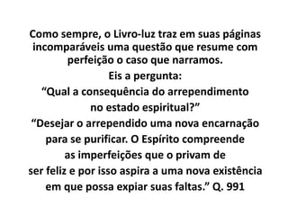 Como sempre, o Livro-luz traz em suas páginas
incomparáveis uma questão que resume com
perfeição o caso que narramos.
Eis a pergunta:
“Qual a consequência do arrependimento
no estado espiritual?”
“Desejar o arrependido uma nova encarnação
para se purificar. O Espírito compreende
as imperfeições que o privam de
ser feliz e por isso aspira a uma nova existência
em que possa expiar suas faltas.” Q. 991
 