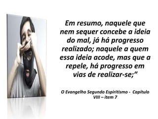 Em resumo, naquele que
nem sequer concebe a ideia
do mal, já há progresso
realizado; naquele a quem
essa ideia acode, mas que a
repele, há progresso em
vias de realizar-se;”
O Evangelho Segundo Espiritismo - Capítulo
VIII – item 7
 