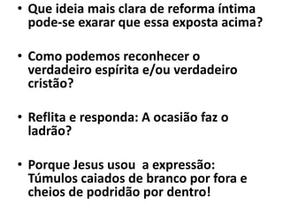 • Que ideia mais clara de reforma íntima
pode-se exarar que essa exposta acima?
• Como podemos reconhecer o
verdadeiro espírita e/ou verdadeiro
cristão?
• Reflita e responda: A ocasião faz o
ladrão?
• Porque Jesus usou a expressão:
Túmulos caiados de branco por fora e
cheios de podridão por dentro!
 