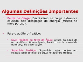 Algumas Definições Importantes
 Perda de Carga: Decréscimo na carga hidráulica
causada pela dissipação de energia (fricção no
meio poroso).
 Para o aqüífero freático:
 Nível Freático ou Nível de Água: Altura da água de
um aqüífero não-confinado, freático ou livre medida
num poço de observação.
 Superfície Freática: Superfície cujos pontos em
relação igual ao nível de água no aqüífero freático.
 