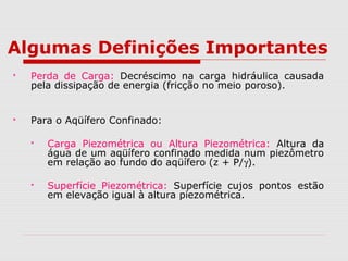 Algumas Definições Importantes
 Perda de Carga: Decréscimo na carga hidráulica causada
pela dissipação de energia (fricção no meio poroso).
 Para o Aqüífero Confinado:
 Carga Piezométrica ou Altura Piezométrica: Altura da
água de um aqüífero confinado medida num piezômetro
em relação ao fundo do aqüífero (z + P/γ).
 Superfície Piezométrica: Superfície cujos pontos estão
em elevação igual à altura piezométrica.
 