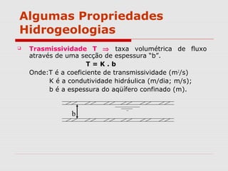Algumas Propriedades
Hidrogeologias
 Trasmissividade T ⇒ taxa volumétrica de fluxo
através de uma secção de espessura “b”.
T = K . b
Onde:T é a coeficiente de transmissividade (m2
/s)
K é a condutividade hidráulica (m/dia; m/s);
b é a espessura do aqüífero confinado (m).
b
 