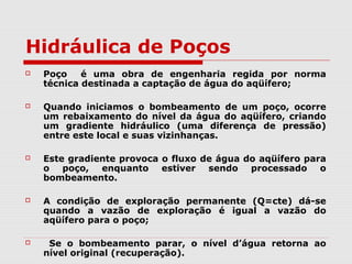 Hidráulica de Poços
 Poço é uma obra de engenharia regida por norma
técnica destinada a captação de água do aqüífero;
 Quando iniciamos o bombeamento de um poço, ocorre
um rebaixamento do nível da água do aqüífero, criando
um gradiente hidráulico (uma diferença de pressão)
entre este local e suas vizinhanças.
 Este gradiente provoca o fluxo de água do aqüífero para
o poço, enquanto estiver sendo processado o
bombeamento.
 A condição de exploração permanente (Q=cte) dá-se
quando a vazão de exploração é igual a vazão do
aqüífero para o poço;
 Se o bombeamento parar, o nível d’água retorna ao
nível original (recuperação).
 