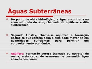 Águas Subterrâneas
 Do ponto de vista hidrológico, a água encontrada na
zona saturada do solo, chamada de aqüífero, é dita
subterrânea.
 Segundo Linsley, chama-se aqüífero a formação
geológica que contém água e esta pode mover-se em
quantidades suficientes para permitir um
aproveitamento econômico.
 Aqüífero: Formação porosa (camada ou estrato) de
rocha, areia capaz de armazenar e transmitir água
através dos poros.
 