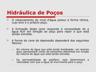 Hidráulica de Poços
 O rebaixamento do nível d’água possui a forma cônica,
cujo eixo é o próprio poço.
 A formação deste cone responde à necessidade de a
água fluir em direção ao poço para repor a que está
sendo extraída.
 A forma do cone de depressão dependerá dos seguintes
fatores:
1. Do volume de água que está sendo bombeado: um mesmo
poço apresentará cones de tamanhos diferentes em função
do volume de água que está sendo extraída.
2. Da permeabilidade do aqüífero: esta determinará a
velocidade com que a água se movimenta para o poço.
 