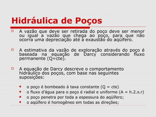 Hidráulica de Poços
 A vazão que deve ser retirada do poço deve ser menor
ou igual a vazão que chega ao poço, para que não
ocorra uma depreciação até a exaustão do aqüífero.
 A estimativa da vazão de exploração através do poço é
baseada na equação de Darcy considerando fluxo
permanente (Q=cte).
 A equação de Darcy descreve o comportamento
hidráulico dos poços, com base nas seguintes
suposições:
 o poço é bombeado à taxa constante (Q = cte)
 o fluxo d’água para o poço é radial e uniforme (A = h.2.π.r)
 o poço penetra por toda a espessura do aqüífero;
 o aqüífero é homogêneo em todas as direções;
 
