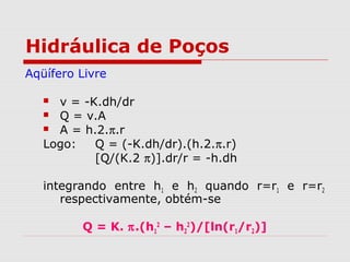 Hidráulica de Poços
Aqüífero Livre
 v = -K.dh/dr
 Q = v.A
 A = h.2.π.r
Logo: Q = (-K.dh/dr).(h.2.π.r)
[Q/(K.2 π)].dr/r = -h.dh
integrando entre h1 e h2 quando r=r1 e r=r2
respectivamente, obtém-se
Q = K. π.(h1
2
– h2
2
)/[ln(r1/r2)]
 