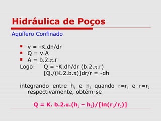 Hidráulica de Poços
Aqüífero Confinado
 v = -K.dh/dr
 Q = v.A
 A = b.2.π.r
Logo: Q = -K.dh/dr (b.2.π.r)
[Q./(K.2.b.π)]dr/r = -dh
integrando entre h1 e h2 quando r=r1 e r=r2
respectivamente, obtém-se
Q = K. b.2.π.(h1 – h2)/[ln(r1/r2)]
 