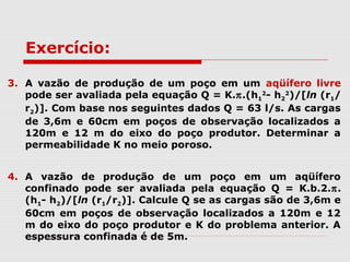 3. A vazão de produção de um poço em um aqüífero livre
pode ser avaliada pela equação Q = K.π.(h1
2
- h2
2
)/[ln (r1/
r2)]. Com base nos seguintes dados Q = 63 l/s. As cargas
de 3,6m e 60cm em poços de observação localizados a
120m e 12 m do eixo do poço produtor. Determinar a
permeabilidade K no meio poroso.
4. A vazão de produção de um poço em um aqüífero
confinado pode ser avaliada pela equação Q = K.b.2.π.
(h1- h2)/[ln (r1/r2)]. Calcule Q se as cargas são de 3,6m e
60cm em poços de observação localizados a 120m e 12
m do eixo do poço produtor e K do problema anterior. A
espessura confinada é de 5m.
Exercício:
 