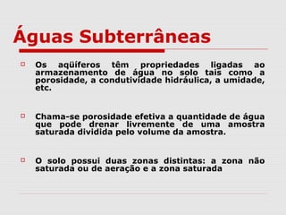  Os aqüíferos têm propriedades ligadas ao
armazenamento de água no solo tais como a
porosidade, a condutividade hidráulica, a umidade,
etc.
 Chama-se porosidade efetiva a quantidade de água
que pode drenar livremente de uma amostra
saturada dividida pelo volume da amostra.
 O solo possui duas zonas distintas: a zona não
saturada ou de aeração e a zona saturada
Águas Subterrâneas
 