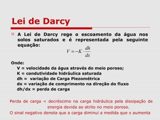 Perda de carga = decréscimo na carga hidráulica pela dissipação de
energia devida ao atrito no meio poroso.
O sinal negativo denota que a carga diminui a medida que x aumenta
Lei de Darcy
 A Lei de Darcy rege o escoamento da água nos
solos saturados e é representada pela seguinte
equação:
Onde:
V = velocidade da água através do meio poroso;
K = condutividade hidráulica saturada
dh = variação de Carga Piezométrica
dx = variação de comprimento na direção do fluxo
dh/dx = perda de carga
dx
dh
KV ⋅−=
 