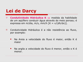 Lei de Darcy
 Condutividade Hidráulica K ⇒ medida da habilidade
de um aqüífero conduzir água através do meio poroso; é
expressa em m/dia, m/s, mm/h [K = v/(dh/dx)].
 Condutividade Hidráulica é a não resistência ao fluxo,
por exemplo:
 Na Areia a velocidade do fluxo é maior, então K é
maior
 Na argila a velocidade do fluxo é menor, então o K é
menor.
 