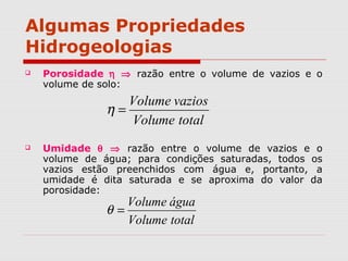 Algumas Propriedades
Hidrogeologias
 Porosidade η ⇒ razão entre o volume de vazios e o
volume de solo:
 Umidade θ ⇒ razão entre o volume de vazios e o
volume de água; para condições saturadas, todos os
vazios estão preenchidos com água e, portanto, a
umidade é dita saturada e se aproxima do valor da
porosidade:
totalVolume
vaziosVolume
=η
totalVolume
águaVolume
=θ
 