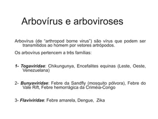 Arbovírus e arboviroses
Arbovírus (de “arthropod borne virus”) são vírus que podem ser
transmitidos ao homem por vetores artrópodos.
Os arbovírus pertencem a três famílias:
1- Togaviridae: Chikungunya, Encefalites equinas (Leste, Oeste,
Venezuelana)
2- Bunyaviridae: Febre da Sandfly (mosquito pólvora), Febre do
Vale Rift, Febre hemorrágica da Criméia-Congo
3- Flaviviridae: Febre amarela, Dengue, Zika
 